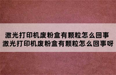 激光打印机废粉盒有颗粒怎么回事 激光打印机废粉盒有颗粒怎么回事呀